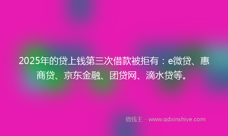 2025年的贷上钱第三次借款被拒有：e微贷、惠商贷、京东金融、团贷网、滴水贷等。