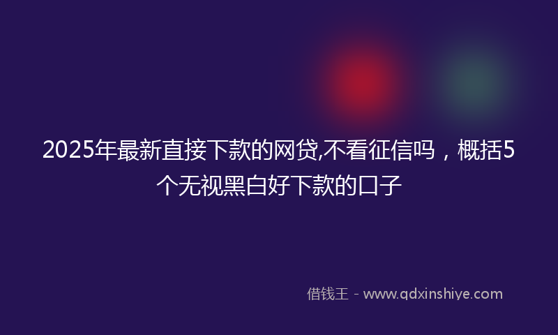 2025年最新直接下款的网贷,不看征信吗，概括5个无视黑白好下款的口子
