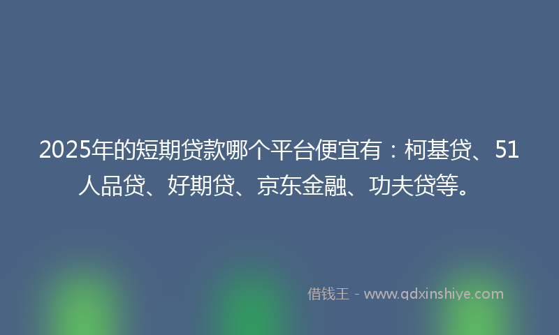 2025年的短期贷款哪个平台便宜有：柯基贷、51人品贷、好期贷、京东金融、功夫贷等。