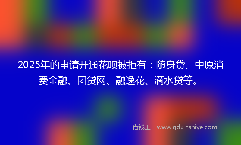 2025年的申请开通花呗被拒有：随身贷、中原消费金融、团贷网、融逸花、滴水贷等。