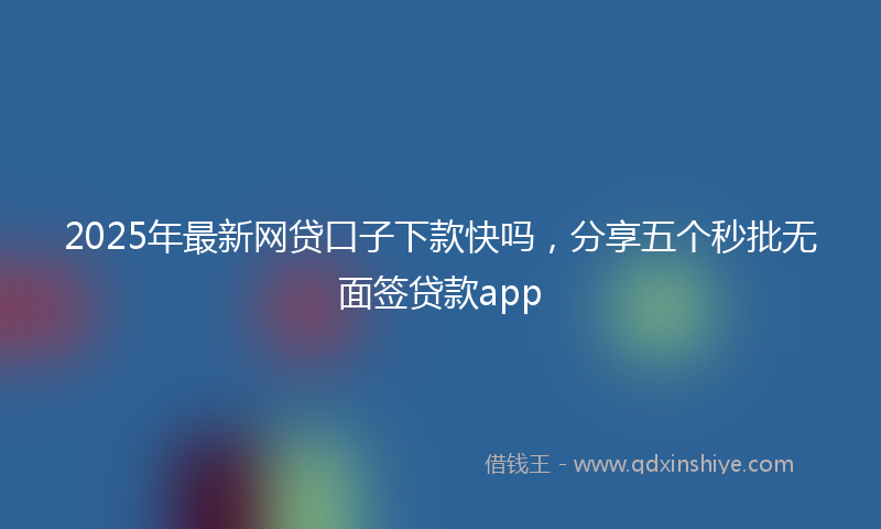 2025年最新网贷口子下款快吗，分享五个秒批无面签贷款app
