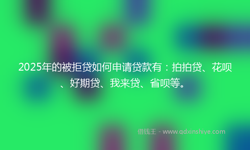 2025年的被拒贷如何申请贷款有：拍拍贷、花呗、好期贷、我来贷、省呗等。