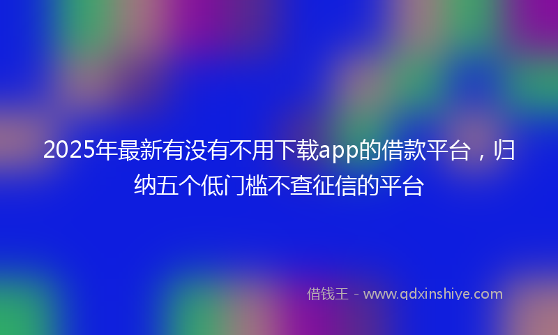 2025年最新有没有不用下载app的借款平台，归纳五个低门槛不查征信的平台