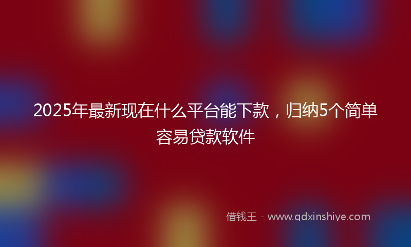 2025年最新现在什么平台能下款，归纳5个简单容易贷款软件