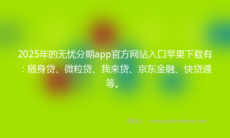 2025年的无忧分期app官方网站入口苹果下载有：随身贷、微粒贷、我来贷、京东金融、快贷通等。