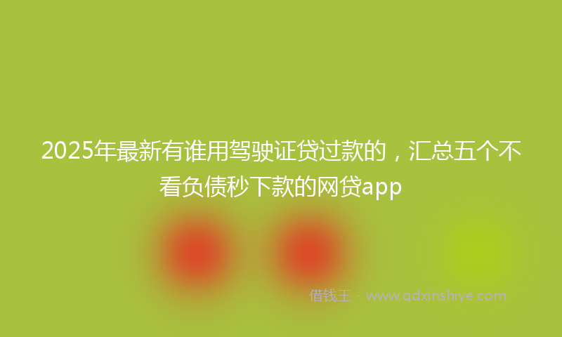 2025年最新有谁用驾驶证贷过款的，汇总五个不看负债秒下款的网贷app