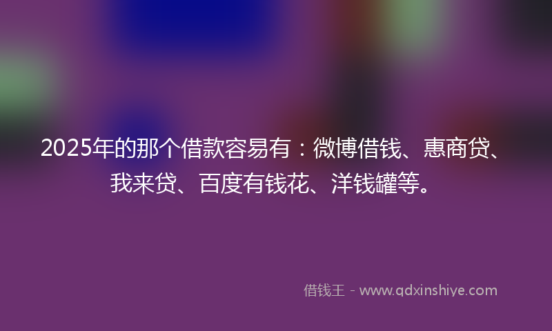 2025年的那个借款容易有：微博借钱、惠商贷、我来贷、百度有钱花、洋钱罐等。