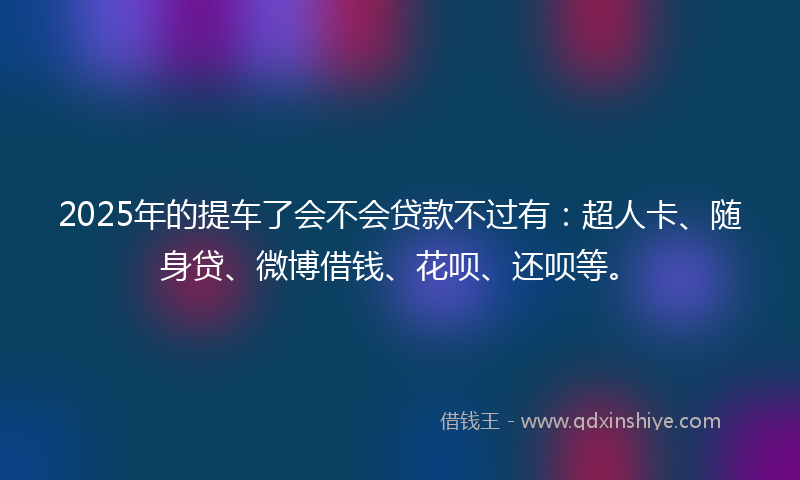 2025年的提车了会不会贷款不过有：超人卡、随身贷、微博借钱、花呗、还呗等。