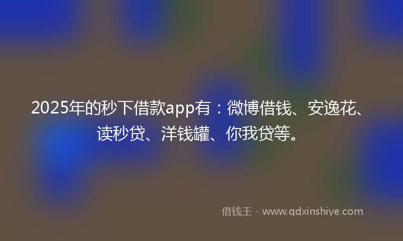 2025年的秒下借款app有：微博借钱、安逸花、读秒贷、洋钱罐、你我贷等。