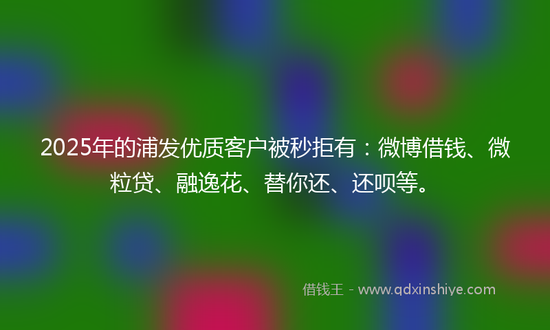 2025年的浦发优质客户被秒拒有：微博借钱、微粒贷、融逸花、替你还、还呗等。