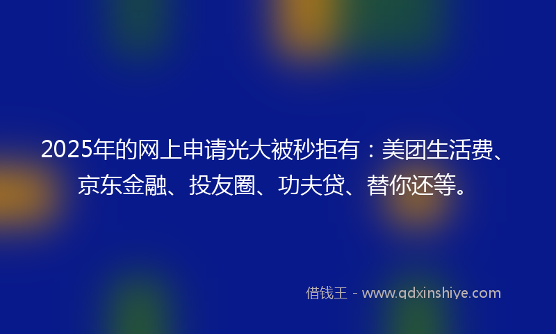 2025年的网上申请光大被秒拒有：美团生活费、京东金融、投友圈、功夫贷、替你还等。