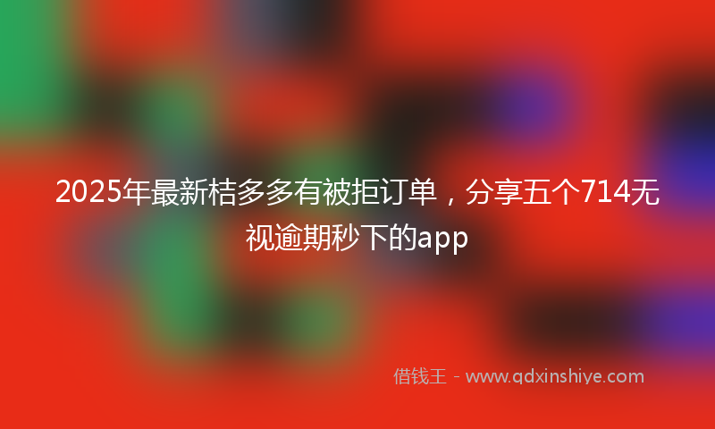 2025年最新桔多多有被拒订单，分享五个714无视逾期秒下的app