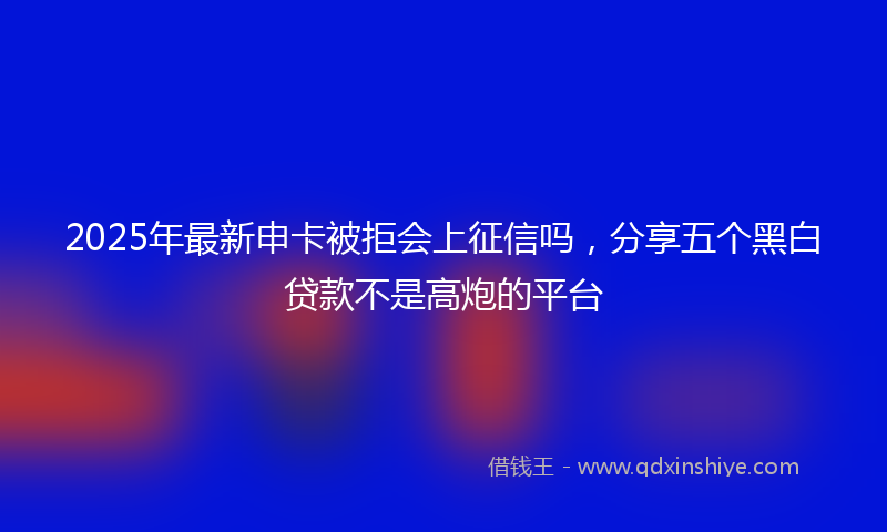 2025年最新申卡被拒会上征信吗，分享五个黑白贷款不是高炮的平台