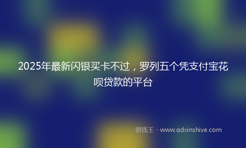 2025年最新闪银买卡不过，罗列五个凭支付宝花呗贷款的平台