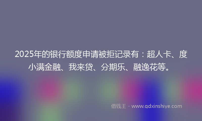 2025年的银行额度申请被拒记录有：超人卡、度小满金融、我来贷、分期乐、融逸花等。