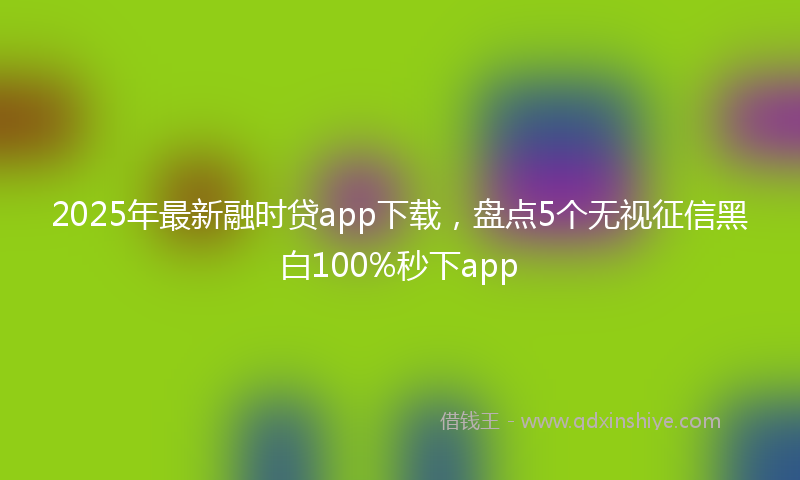 2025年最新融时贷app下载，盘点5个无视征信黑白100%秒下app