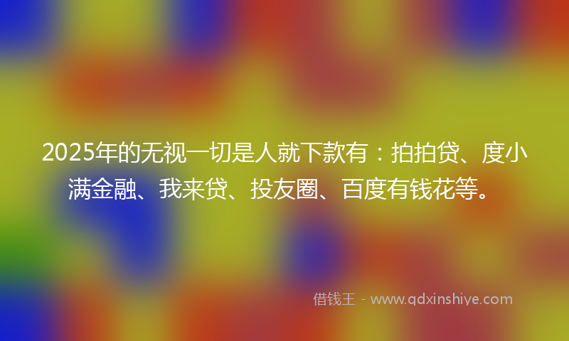 2025年的无视一切是人就下款有：拍拍贷、度小满金融、我来贷、投友圈、百度有钱花等。