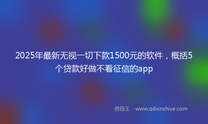 2025年最新无视一切下款1500元的软件，概括5个贷款好做不看征信的app