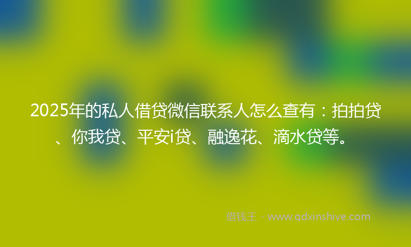 2025年的私人借贷微信联系人怎么查有：拍拍贷、你我贷、平安i贷、融逸花、滴水贷等。