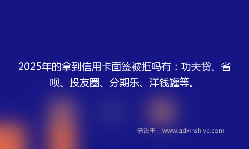 2025年的拿到信用卡面签被拒吗有：功夫贷、省呗、投友圈、分期乐、洋钱罐等。