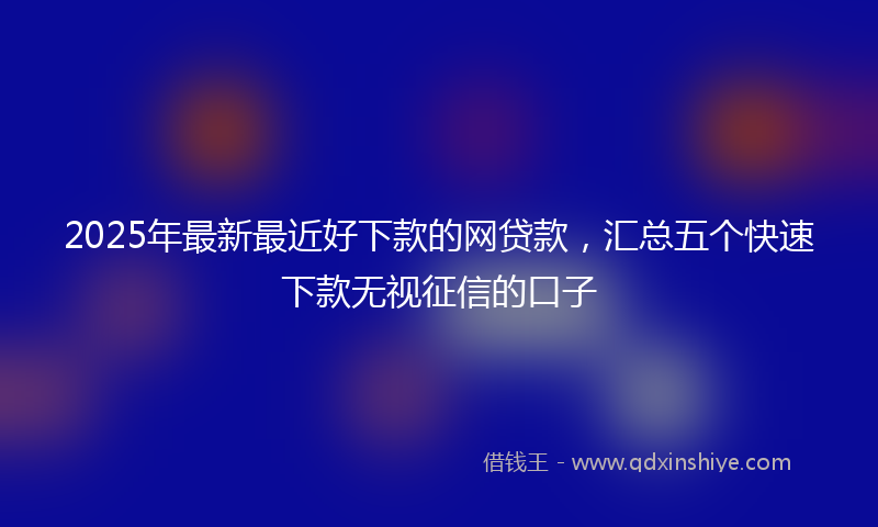 2025年最新最近好下款的网贷款，汇总五个快速下款无视征信的口子