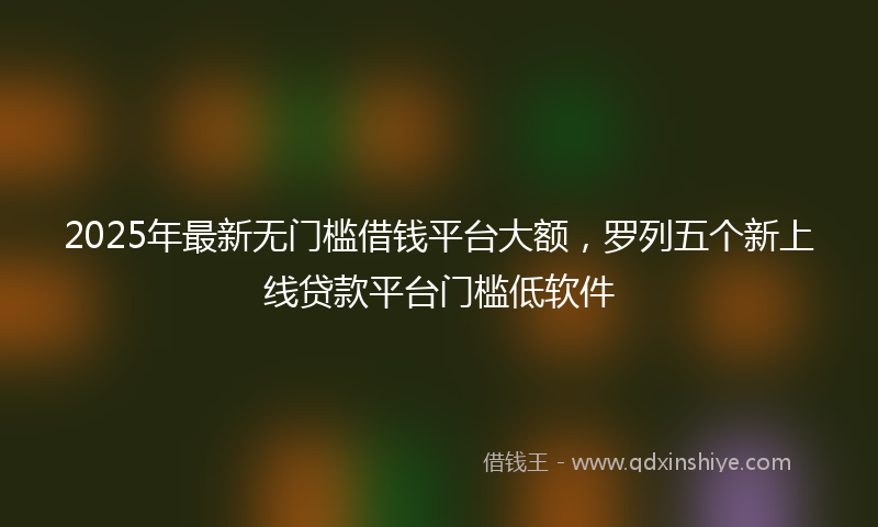2025年最新无门槛借钱平台大额，罗列五个新上线贷款平台门槛低软件