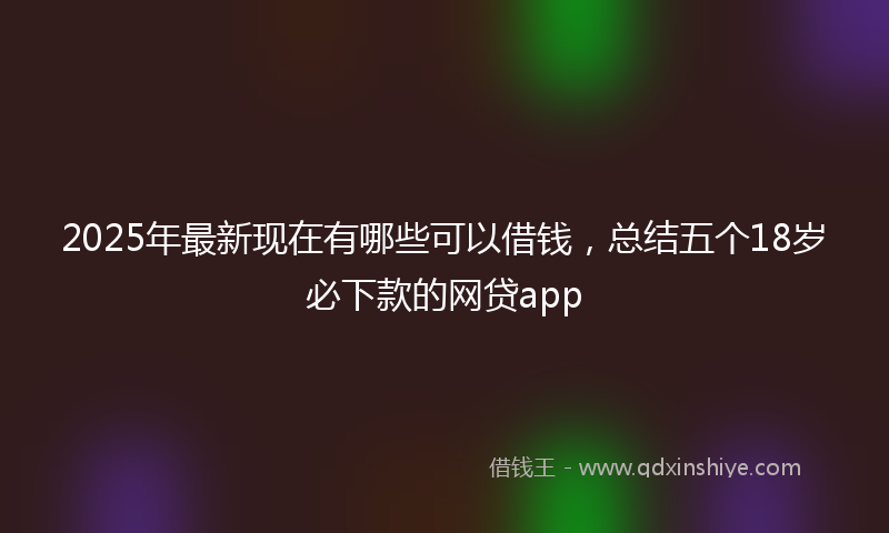2025年最新现在有哪些可以借钱，总结五个18岁必下款的网贷app