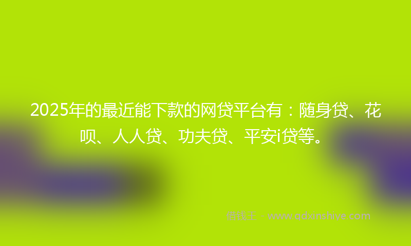 2025年的最近能下款的网贷平台有：随身贷、花呗、人人贷、功夫贷、平安i贷等。