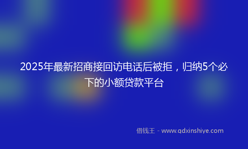 2025年最新招商接回访电话后被拒，归纳5个必下的小额贷款平台
