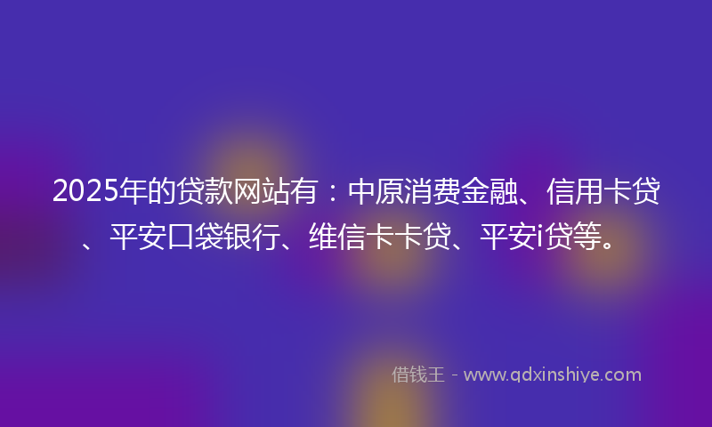 2025年的贷款网站有：中原消费金融、信用卡贷、平安口袋银行、维信卡卡贷、平安i贷等。