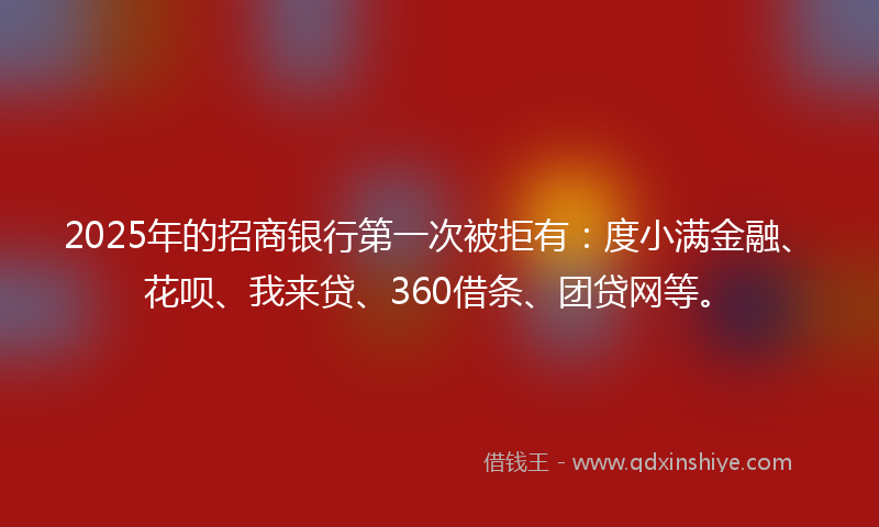 2025年的招商银行第一次被拒有：度小满金融、花呗、我来贷、360借条、团贷网等。
