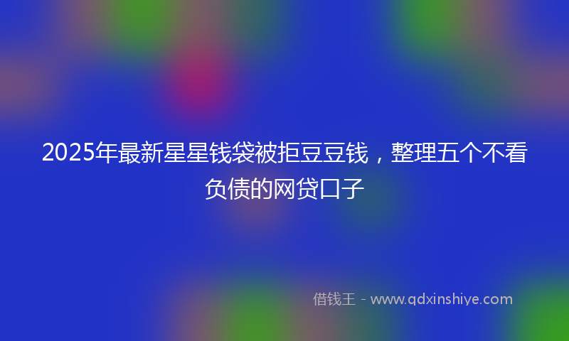 2025年最新星星钱袋被拒豆豆钱，整理五个不看负债的网贷口子