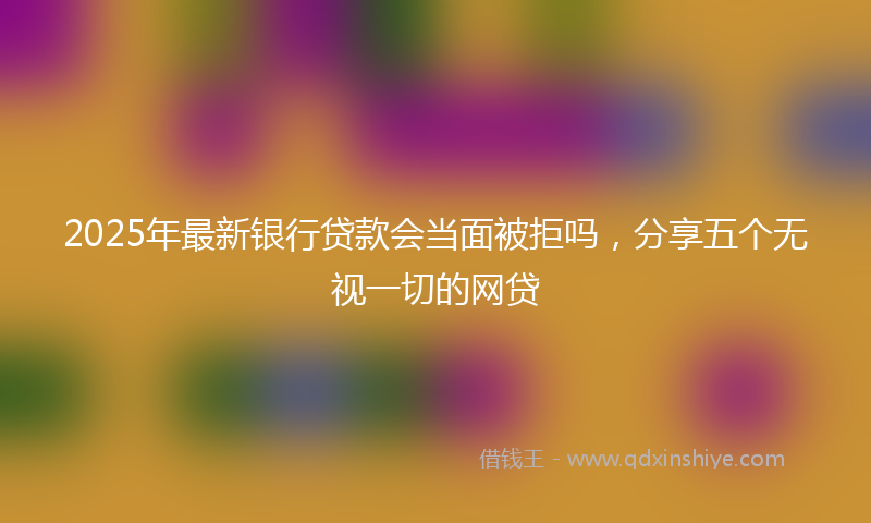 2025年最新银行贷款会当面被拒吗，分享五个无视一切的网贷