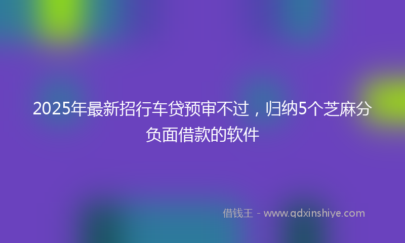 2025年最新招行车贷预审不过，归纳5个芝麻分负面借款的软件