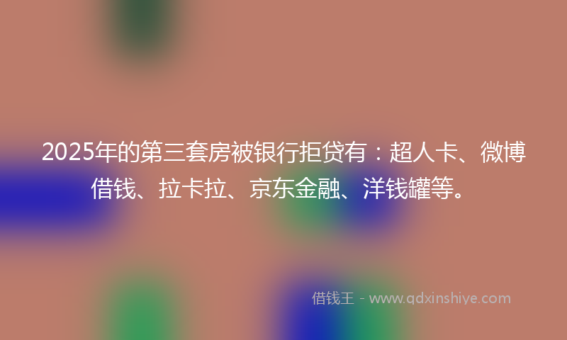 2025年的第三套房被银行拒贷有：超人卡、微博借钱、拉卡拉、京东金融、洋钱罐等。