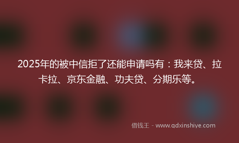 2025年的被中信拒了还能申请吗有：我来贷、拉卡拉、京东金融、功夫贷、分期乐等。