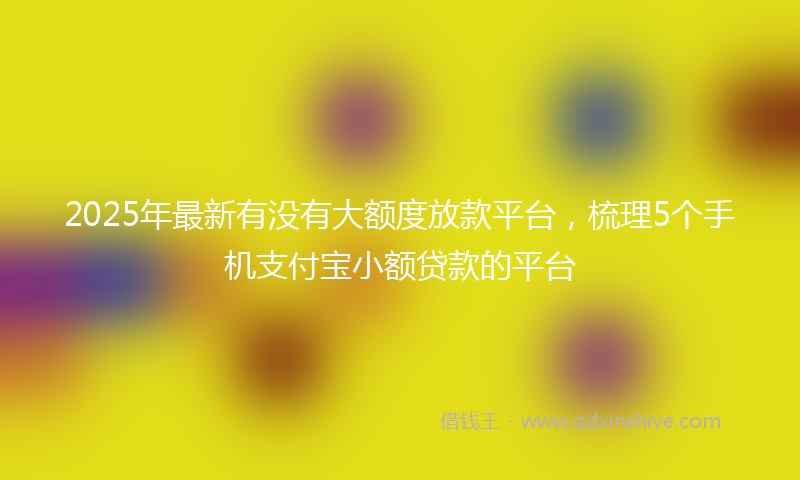 2025年最新有没有大额度放款平台，梳理5个手机支付宝小额贷款的平台