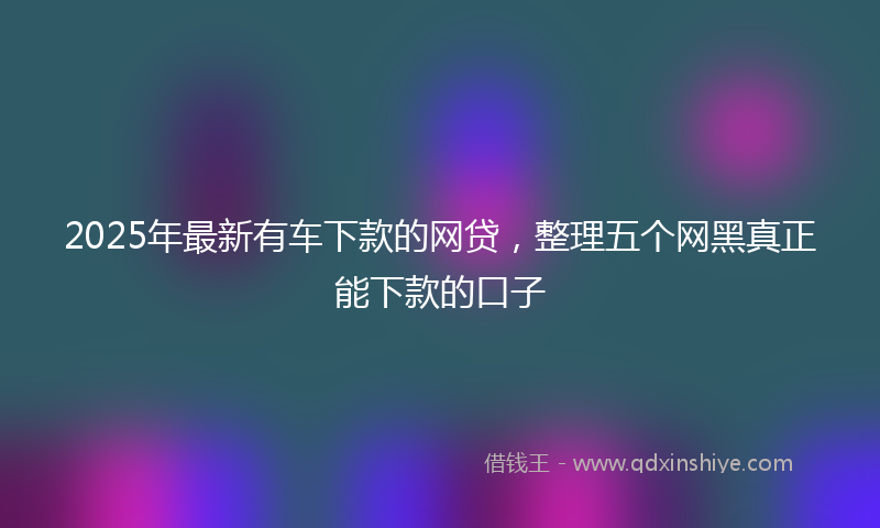 2025年最新有车下款的网贷，整理五个网黑真正能下款的口子
