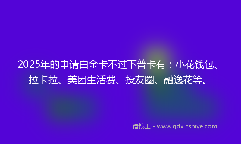 2025年的申请白金卡不过下普卡有：小花钱包、拉卡拉、美团生活费、投友圈、融逸花等。