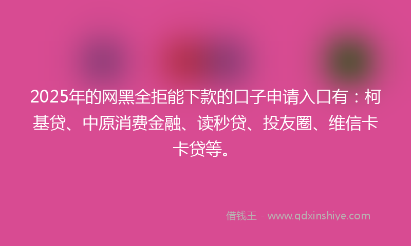 2025年的网黑全拒能下款的口子申请入口有：柯基贷、中原消费金融、读秒贷、投友圈、维信卡卡贷等。