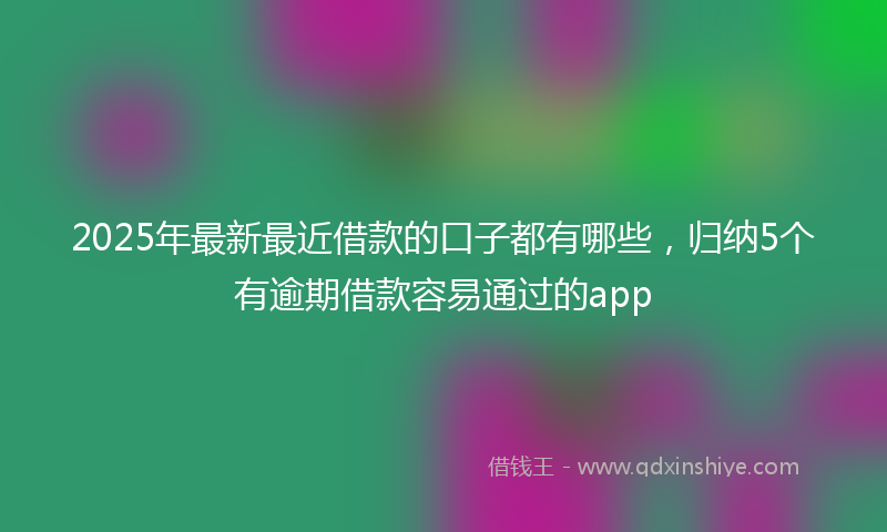 2025年最新最近借款的口子都有哪些，归纳5个有逾期借款容易通过的app
