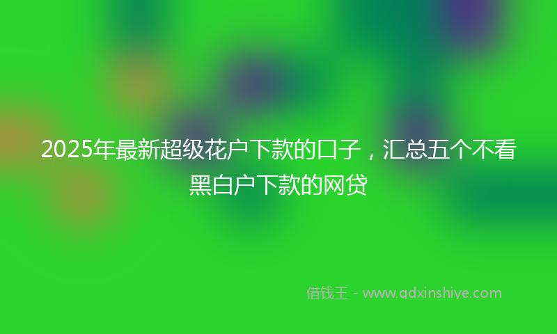 2025年最新超级花户下款的口子，汇总五个不看黑白户下款的网贷