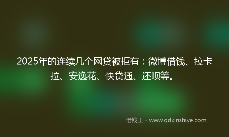 2025年的连续几个网贷被拒有：微博借钱、拉卡拉、安逸花、快贷通、还呗等。