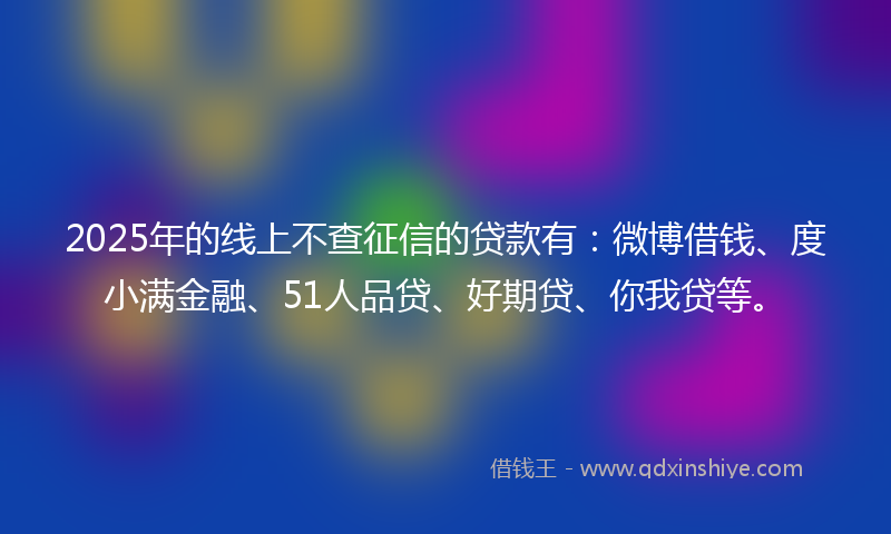 2025年的线上不查征信的贷款有：微博借钱、度小满金融、51人品贷、好期贷、你我贷等。