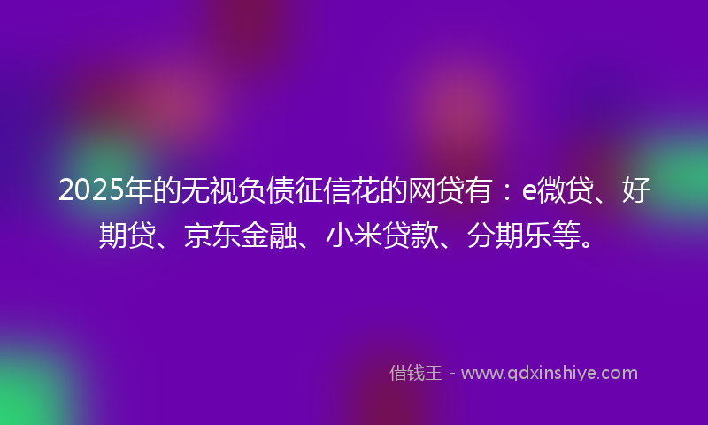 2025年的无视负债征信花的网贷有：e微贷、好期贷、京东金融、小米贷款、分期乐等。