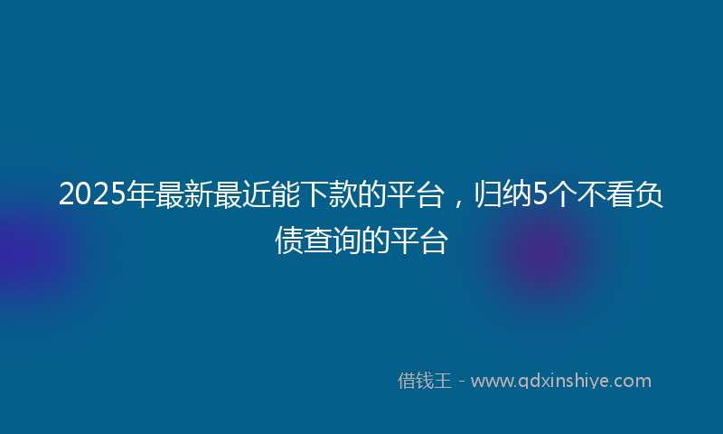 2025年最新最近能下款的平台，归纳5个不看负债查询的平台