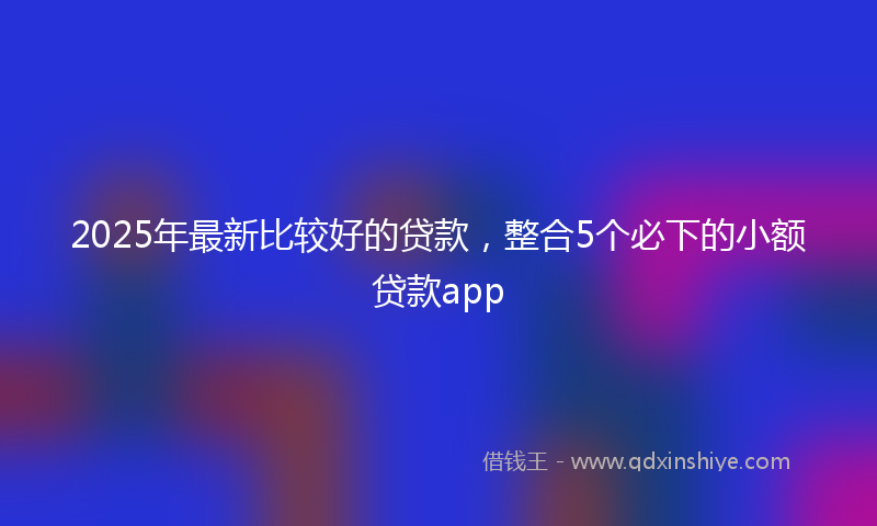 2025年最新比较好的贷款，整合5个必下的小额贷款app