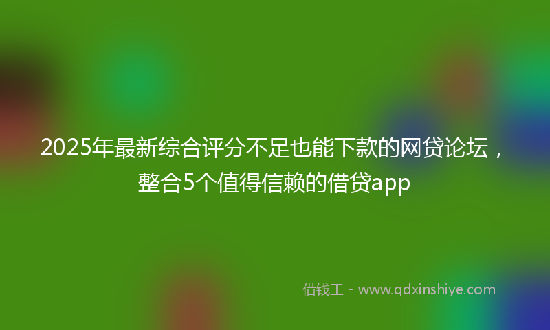 2025年最新综合评分不足也能下款的网贷论坛，整合5个值得信赖的借贷app