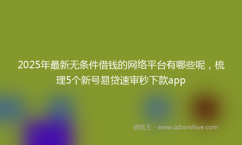 2025年最新无条件借钱的网络平台有哪些呢，梳理5个新号易贷速审秒下款app