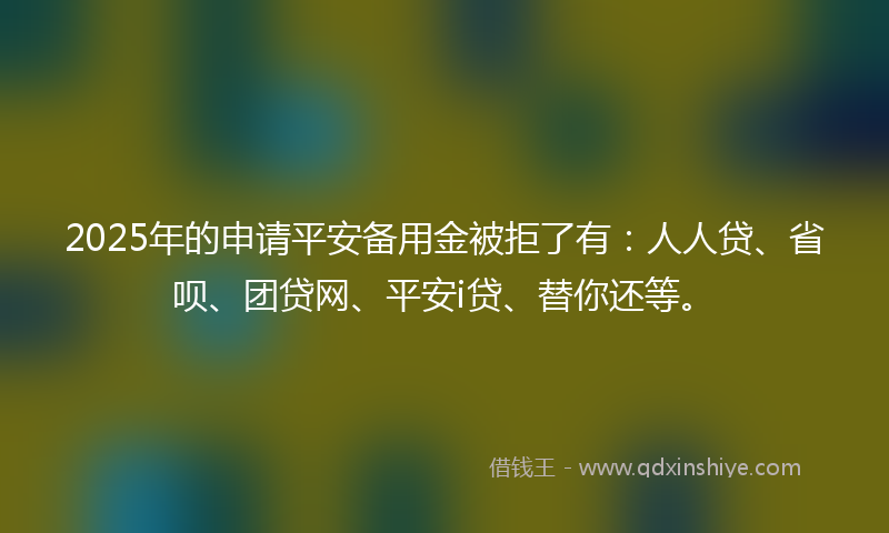 2025年的申请平安备用金被拒了有：人人贷、省呗、团贷网、平安i贷、替你还等。